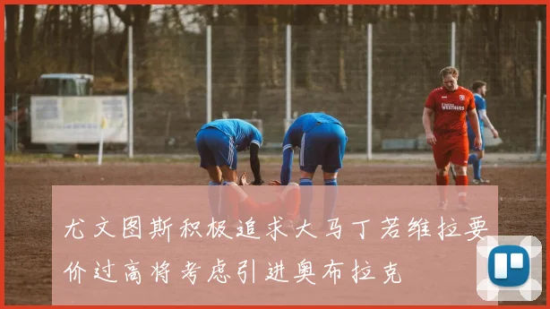 尤文图斯积极追求大马丁若维拉要价过高将考虑引进奥布拉克