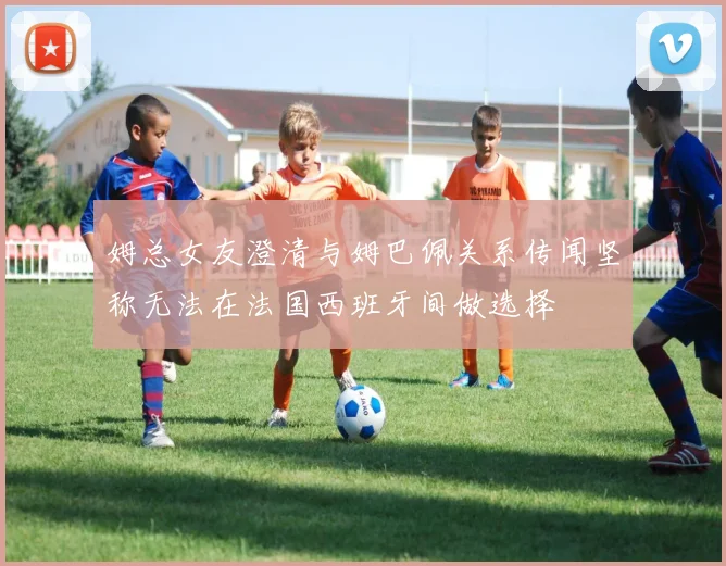 姆总女友澄清与姆巴佩关系传闻坚称无法在法国西班牙间做选择