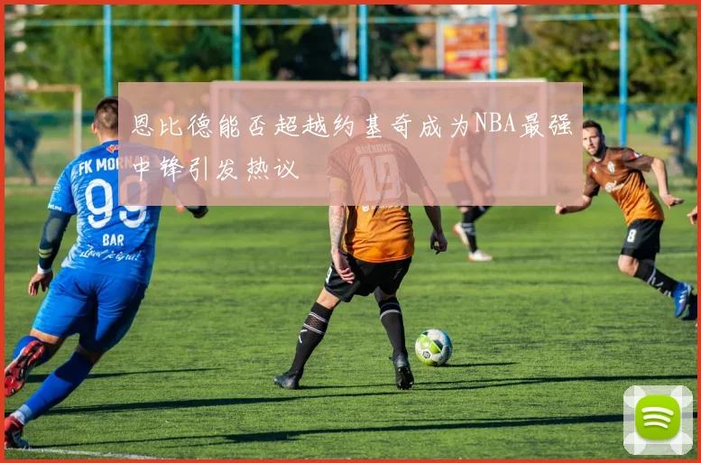 恩比德能否超越约基奇成为NBA最强中锋引发热议
