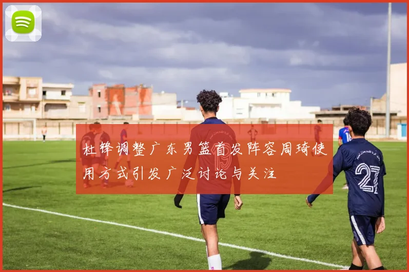 杜锋调整广东男篮首发阵容周琦使用方式引发广泛讨论与关注
