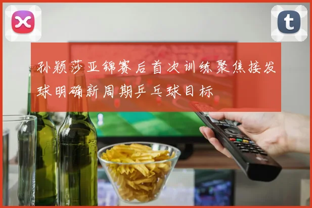 孙颖莎亚锦赛后首次训练聚焦接发球明确新周期乒乓球目标