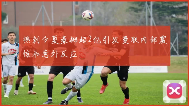 热刺今夏豪掷超2亿引发曼联内部震惊和意外反应