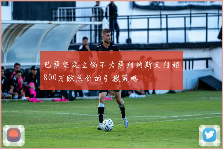 巴萨坚定立场不为萨利纳斯支付超800万欧总价的引援策略