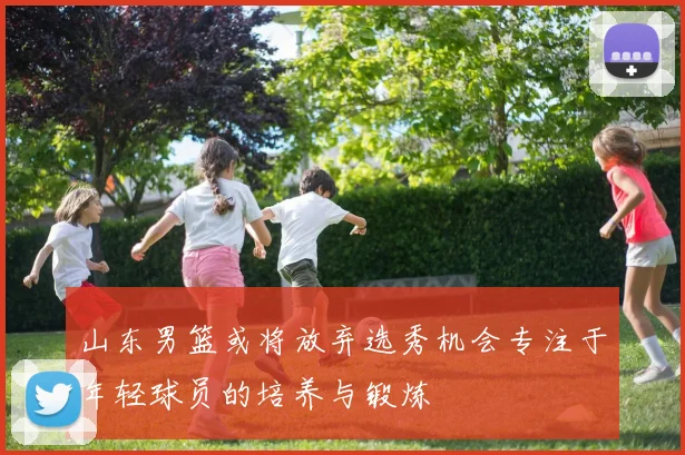 山东男篮或将放弃选秀机会专注于年轻球员的培养与锻炼