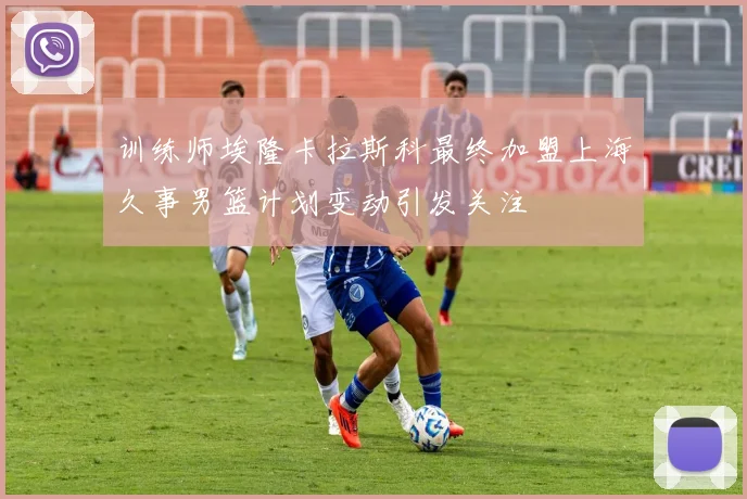 训练师埃隆卡拉斯科最终加盟上海久事男篮计划变动引发关注